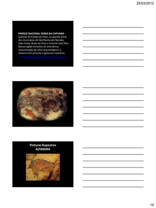 25/03/2012




PARQUE NACIONAL SERRA DA CAPIVARA -
Sudeste do Estado do Piauí, ocupando áreas
dos municípios de São Raimundo Nonato,
João Costa, Brejo do Piauí e Coronel José Dias.
Nessa região encontra-se uma densa
concentração de sítios arqueológicos, a
maioria com pinturas e gravuras rupestres.
  http://www.fumdham.org.br/parque.asp




          Pinturas Rupestres
              ALTAMIRA




                                                         15
 