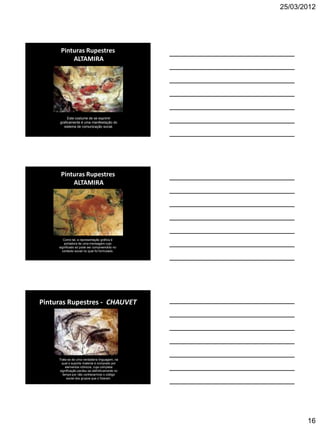 25/03/2012




      Pinturas Rupestres
          ALTAMIRA




          Este costume de se exprimir
     graficamente é uma manifestação do
        sistema de comunicação social.




      Pinturas Rupestres
          ALTAMIRA




        Como tal, a representação gráfica é
        portadora de uma mensagem cujo
     significado só pode ser compreendido no
       contexto social no qual foi formulado.




Pinturas Rupestres - CHAUVET




     Trata-se de uma verdadeira linguagem, na
       qual o suporte material é composto por
          elementos icônicos, cuja completa
     significação perdeu-se definitivamente no
        tempo por não conhecermos o código
           social dos grupos que o fizeram.




                                                        16
 