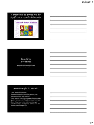 25/03/2012




  A experiência da grande arte é o
 significado da existência humana.




                 Caçadores
                 e coletores
           A reconstrução do passado




      A reconstrução do passado
• Como refazer seus passos?
• Como recompor seu cotidiano, imaginar suas
  práticas, conhecer seus valores?
• Como saber se esses homens viviam isolados ou em
  grupos, formavam famílias, desenvolviam crenças?
• Como chegar a seres tão distantes no tempo,
  considerando que só de poucos milênios para cá o
  homem inventou a escrita?




                                                            27
 