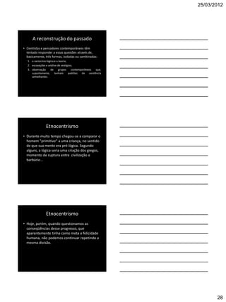 25/03/2012




      A reconstrução do passado
• Cientistas e pensadores contemporâneos têm
  tentado responder a essas questões através de,
  basicamente, três formas, isoladas ou combinadas:
   1. o raciocínio lógico e a teoria;
   2. escavações e análise de vestígios;
   3. observação      de     grupos    contemporâneos que,
      supostamente, tenham padrões de existência
      semelhantes.




                Etnocentrismo
• Durante muito tempo chegou-se a comparar o
  homem "primitivo“ a uma criança, no sentido
  de que sua mente era pré-lógica. Segundo
  alguns, a lógica seria uma criação dos gregos,
  momento de ruptura entre civilização e
  barbárie...




                Etnocentrismo
• Hoje, porém, quando questionamos as
  conseqüências desse progresso, que
  aparentemente tinha como meta a felicidade
  humana, não podemos continuar repetindo a
  mesma divisão.




                                                                    28
 