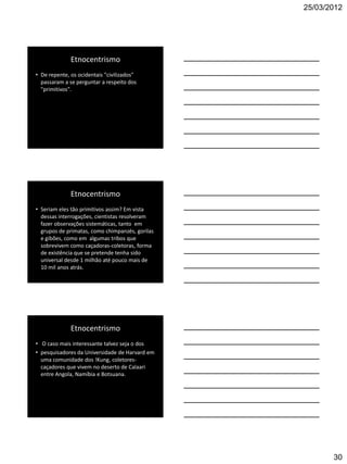 25/03/2012




              Etnocentrismo
• De repente, os ocidentais "civilizados"
  passaram a se perguntar a respeito dos
  "primitivos".




              Etnocentrismo
• Seriam eles tão primitivos assim? Em vista
  dessas interrogações, cientistas resolveram
  fazer observações sistemáticas, tanto em
  grupos de primatas, como chimpanzés, gorilas
  e gibões, como em algumas tribos que
  sobrevivem como caçadoras-coletoras, forma
  de existência que se pretende tenha sido
  universal desde 1 milhão até pouco mais de
  10 mil anos atrás.




              Etnocentrismo
• O caso mais interessante talvez seja o dos
• pesquisadores da Universidade de Harvard em
  uma comunidade dos !Kung, coletores-
  caçadores que vivem no deserto de Calaari
  entre Angola, Namíbia e Botsuana.




                                                        30
 