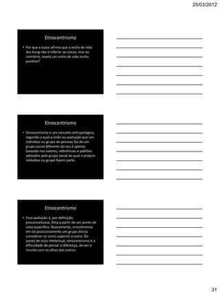25/03/2012




              Etnocentrismo
• Por que o autor afirma que o estilo de vida
  dos Kung não é inferior ao nosso, mas ao
  contrário, revela um estilo de vida muito
  positivo?




              Etnocentrismo
• Etnocentrismo é um conceito antropológico,
  segundo o qual a visão ou avaliação que um
  indivíduo ou grupo de pessoas faz de um
  grupo social diferente do seu é apenas
  baseada nos valores, referências e padrões
  adotados pelo grupo social ao qual o próprio
  indivíduo ou grupo fazem parte.




              Etnocentrismo
• Essa avaliação é, por definição,
  preconceituosa, feita a partir de um ponto de
  vista específico. Basicamente, encontramos
  em tal posicionamento um grupo étnico
  considerar-se como superior a outro. Do
  ponto de vista intelectual, etnocentrismo é a
  dificuldade de pensar a diferença, de ver o
  mundo com os olhos dos outros.




                                                         31
 