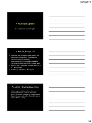 25/03/2012




           A Revolução Agrícola

          E o surgimento das civilizações




           A Revolução Agrícola
• O período que abrange o aparecimento dos
  primeiros hominídeos até a invenção da
  escrita em torno de 3.500 a.C.,
  convencionamos chamar de Pré- História.
  Esse longo período está divido em duas fases:
• PALEOLÍTICO - (Inferior e Superior) 4.000.000
  a.C. A 10.000 a.C.
• NEOLÍTICO - 10.000 a.C. A 3.500 a.C.




    Neolítico - Revolução Agrícola
• Sobre o surgimento da agricultura - e seu uso
  intensivo pelo homem - pode-se afirmar que
  ocorreu, em tempos diferentes, no Oriente Próximo
  (Egito e Mesopotâmia), na Ásia (Índia e China) e na
  América (México e Peru).




                                                               34
 