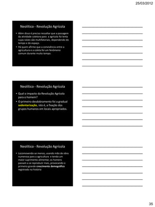 25/03/2012




   Neolítico - Revolução Agrícola
• Além disso é preciso ressaltar que a passagem
  da atividade coletora para a agrícola foi lenta
  cujas raízes são multifatoriais, dependendo do
  tempo e do espaço.
• Há quem afirme que a convivência entre a
  agricultura e a coleta foi um fenômeno
  comum durante muito tempo.




   Neolítico - Revolução Agrícola
• Qual o impacto da Revolução Agrícola
  para o homem?
• O primeiro desdobramento foi a gradual
  sedentarização, isto é, a fixação dos
  grupos humanos em locais apropriados.




   Neolítico - Revolução Agrícola
• Locomovendo-se menos, usando mão de obra
  numerosa para a agricultura e tendo um
  maior suprimento alimentar, os homens
  passam a se reproduzir mais, provocando o
  primeiro grande crescimento demográfico
  registrado na história




                                                           35
 