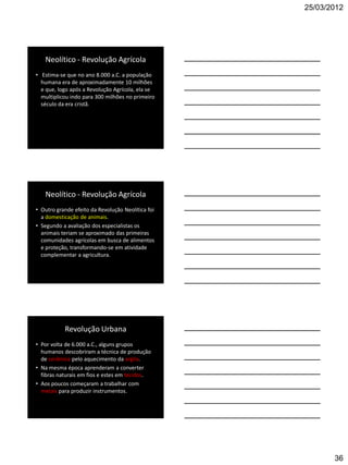 25/03/2012




   Neolítico - Revolução Agrícola
• Estima-se que no ano 8.000 a.C. a população
  humana era de aproximadamente 10 milhões
  e que, logo após a Revolução Agrícola, ela se
  multiplicou indo para 300 milhões no primeiro
  século da era cristã.




   Neolítico - Revolução Agrícola
• Outro grande efeito da Revolução Neolítica foi
  a domesticação de animais.
• Segundo a avaliação dos especialistas os
  animais teriam se aproximado das primeiras
  comunidades agrícolas em busca de alimentos
  e proteção, transformando-se em atividade
  complementar a agricultura.




           Revolução Urbana
• Por volta de 6.000 a.C., alguns grupos
  humanos descobriram a técnica de produção
  de cerâmica pelo aquecimento da argila.
• Na mesma época aprenderam a converter
  fibras naturais em fios e estes em tecidos.
• Aos poucos começaram a trabalhar com
  metais para produzir instrumentos.




                                                          36
 