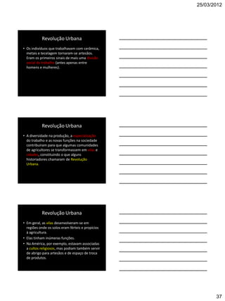 25/03/2012




           Revolução Urbana
• Os indivíduos que trabalhavam com cerâmica,
  metais e tecelagem tornaram-se artesãos.
  Eram os primeiros sinais de mais uma divisão
  social do trabalho (antes apenas entre
  homens e mulheres).




           Revolução Urbana
• A diversidade na produção, a especialização
  do trabalho e as novas funções na sociedade
  contribuíram para que algumas comunidades
  de agricultores se transformassem em vilas e
  cidades, constituindo o que alguns
  historiadores chamaram de Revolução
  Urbana.




           Revolução Urbana
• Em geral, as vilas desenvolveram-se em
  regiões onde os solos eram férteis e propícios
  à agricultura.
• Elas tinham inúmeras funções.
• Na América, por exemplo, estavam associadas
  a cultos religiosos, mas podiam também servir
  de abrigo para artesãos e de espaço de troca
  de produtos.




                                                          37
 