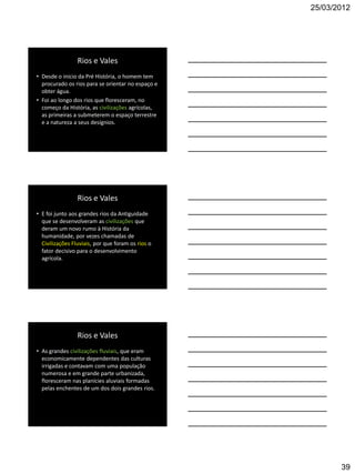 25/03/2012




                 Rios e Vales
• Desde o inicio da Pré História, o homem tem
  procurado os rios para se orientar no espaço e
  obter água.
• Foi ao longo dos rios que floresceram, no
  começo da História, as civilizações agrícolas,
  as primeiras a submeterem o espaço terrestre
  e a natureza a seus desígnios.




                 Rios e Vales
• E foi junto aos grandes rios da Antiguidade
  que se desenvolveram as civilizações que
  deram um novo rumo à História da
  humanidade, por vezes chamadas de
  Civilizações Fluviais, por que foram os rios o
  fator decisivo para o desenvolvimento
  agrícola.




                 Rios e Vales
• As grandes civilizações fluviais, que eram
  economicamente dependentes das culturas
  irrigadas e contavam com uma população
  numerosa e em grande parte urbanizada,
  floresceram nas planícies aluviais formadas
  pelas enchentes de um dos dois grandes rios.




                                                          39
 