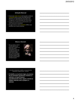 25/03/2012




                 Seleção Natural
• A teoria da seleção natural está baseada na idéia da
  competição entres os seres vivos diferentes por
  alimento e na reprodução dos mais aptos e por
  conseguinte na não reprodução dos menos aptos.
• O grupo mais nutrido torna-se dominante e com
  mais chances de se reproduzir.
• De alguma forma a teoria darwinista reflete o que
  aconteceu com nossos ancestrais.




                  Marx e Darwin
• Marx quis dedicar a Darwin
  a versão inglesa de sua
  grande obra, O capital, mas
  Darwin não aceitou.
  Quando Marx morreu, um
  ano depois de Darwin, seu
  amigo Friedrich Engels
  disse: “Assim como Darwin
  descobriu a lei da evolução
  da natureza orgânica, Marx
  descobriu a lei da evolução
  da história humana”.




   Como Marx compreende o trabalho, consequentemente,
         desvelando a relação homem—natureza:

• O trabalho é, em primeiro lugar, um processo
  de que participam igualmente o homem e a
  natureza, e no qual o homem
  espontâneamente inicia, regula e controla as
  relações materiais entre si próprio e a
  natureza.




                                                                 4
 