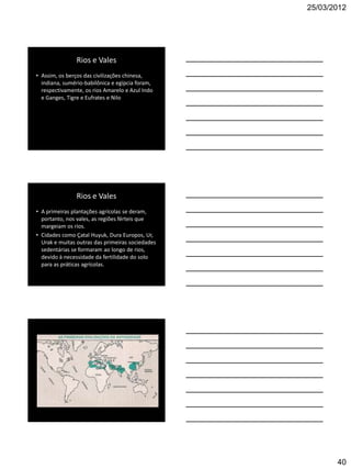 25/03/2012




               Rios e Vales
• Assim, os berços das civilizações chinesa,
  indiana, sumério-babilônica e egípcia foram,
  respectivamente, os rios Amarelo e Azul Indo
  e Ganges, Tigre e Eufrates e Nilo




               Rios e Vales
• A primeiras plantações agrícolas se deram,
  portanto, nos vales, as regiões férteis que
  margeiam os rios.
• Cidades como Çatal Huyuk, Dura Europos, Ur,
  Urak e muitas outras das primeiras sociedades
  sedentárias se formaram ao longo de rios,
  devido à necessidade da fertilidade do solo
  para as práticas agrícolas.




                                                         40
 