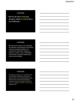 25/03/2012




                 civilização

• Deriva do latim civita que
  designa cidade e civile (civil) o
  seu habitante.




                 civilização
• Durante muito tempo, e por inspiração
  dos filósofos racionalistas do século XVIII,
  a palavra civilização significou um
  conjunto de instituições capazes de
  instaurar a ordem, a paz e a felicidade,
  favorecendo o progresso intelectual e
  moral da humanidade.




                 civilização
• Dessa forma, haveria um corte nítido entre
  pré-civilizados e civilizados, sendo que os
  primeiros, por terem comportamento muito
  distinto do nosso (enquanto ocidentais e
  europeus), seriam uma espécie de homens
  inferiores, criando sociedades primitivas e à
  margem da lei.




                                                         42
 