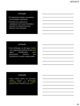 25/03/2012




                civilização
• O importante é despir essa palavra
  de conotações valorativas.
• Evitando isso, poderemos
  estabelecer com maior facilidade e
  precisão as características que
  definem uma civilização.




                civilização
• Uma civilização, via de regra, implica
  uma organização política formal com
  regras       estabelecidas        para
  governantes         (mesmo         que
  autoritários e injustos e governados;




                civilização
• implica projetos amplos que demandem
  trabalho    conjunto     e     administração
  centralizada (como canais de irrigação,
  grandes templos, pirâmides, portos, etc.);




                                                        43
 