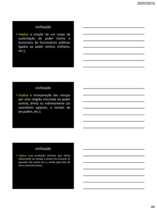 25/03/2012




                civilização
• implica a criação de um corpo de
  sustentação do poder (como a
  burocracia de funcionários públicos
  ligados ao poder central, militares,
  etc.);




                civilização
• implica a incorporação das crenças
  por uma religião vinculada ao poder
  central, direta ou indiretamente (os
  sacerdotes egípcios, o templo de
  Jerusalém, etc.);




                civilização
• implica uma produção artística que tenha
  sobrevivido ao tempo e ainda nos encante (o
  passado não existe em si, senão pelo fato de
  nós o reconstruirmos;




                                                        44
 