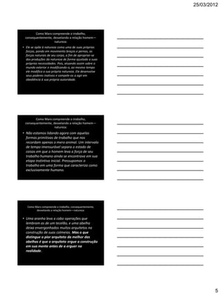 25/03/2012




        Como Marx compreende o trabalho,
 consequentemente, desvelando a relação homem—
                    natureza:
• Ele se opõe à natureza como uma de suas próprias
  forças, pondo em movimento braços e pernas, as
  forças naturais de seu corpo, a fim de apropriar-se
  das produções da natureza de forma ajustada a suas
  próprias necessidades. Pois, atuando assim sobre o
  mundo exterior e modificando-o, ao mesmo tempo
  ele modifica a sua própria natureza. Ele desenvolve
  seus poderes inativos e compele-os a agir em
  obediência à sua própria autoridade.




        Como Marx compreende o trabalho,
 consequentemente, desvelando a relação homem—
                    natureza:
• Não estamos lidando agora com aquelas
  formas primitivas de trabalho que nos
  recordam apenas o mero animal. Um intervalo
  de tempo imensurável separa o estado de
  coisas em que o homem leva a força de seu
  trabalho humano ainda se encontrava em sua
  etapa instintiva inicial. Pressupomos o
  trabalho em uma forma que caracteriza como
  exclusivamente humano.




   Como Marx compreende o trabalho, consequentemente,
         desvelando a relação homem—natureza:

• Uma aranha leva a cabo operações que
  lembram as de um tecelão, e uma abelha
  deixa envergonhados muitos arquitetos na
  construção de suas colmeias. Mas o que
  distingue o pior arquiteto da melhor das
  abelhas é que o arquiteto ergue a construção
  em sua mente antes de a erguer na
  realidade.




                                                                5
 