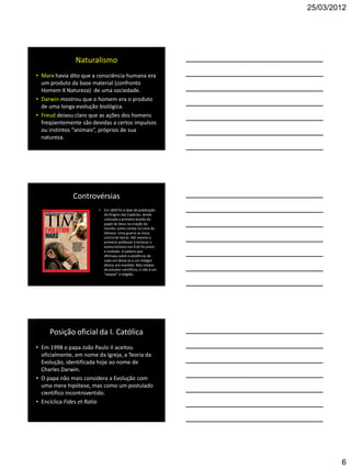 25/03/2012




               Naturalismo
• Marx havia dito que a consciência humana era
  um produto da base material (confronto
  Homem X Natureza) de uma sociedade.
• Darwin mostrou que o homem era o produto
  de uma longa evolução biológica.
• Freud deixou claro que as ações dos homens
  freqüentemente são devidas a certos impulsos
  ou instintos “animais”, próprios de sua
  natureza.




              Controvérsias
                        • Em 1859 foi a data de publicação
                          da Origem das Espécies, sendo
                          colocada a primeira dúvida do
                          papel de Deus na criação do
                          mundo, como consta no Livro do
                          Gênesis. Uma guerra se inicia
                          contra tal teoria. Até mesmo o
                          primeiro professor a lecionar o
                          evolucionismo nos EUA foi preso
                          e multado. A palavra que
                          afirmava sobre a existência de
                          cada um devia-se a um milagre
                          divino, era mantida. Mas tratava
                          de estudos científicos, e não á um
                          “ataque” à religião.




     Posição oficial da I. Católica
• Em 1998 o papa João Paulo II aceitou
  oficialmente, em nome da Igreja, a Teoria da
  Evolução, identificada hoje ao nome de
  Charles Darwin.
• O papa não mais considera a Evolução com
  uma mera hipótese, mas como um postulado
  científico incontrovertido.
• Encíclica Fides et Ratio




                                                                       6
 