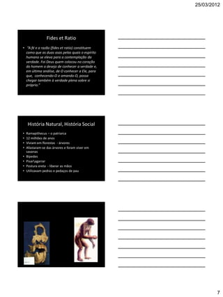 25/03/2012




                 Fides et Ratio
• “A fé e a razão (fides et ratio) constituem
  como que as duas asas pelas quais o espírito
  humano se eleva para a contemplação da
  verdade. Foi Deus quem colocou no coração
  do homem o desejo de conhecer a verdade e,
  em última análise, de O conhecer a Ele, para
  que, conhecendo-O e amando-O, possa
  chegar também à verdade plena sobre si
  próprio.”




     História Natural, História Social
•   Ramapithecus – o patriarca
•   12 milhões de anos
•   Viviam em florestas - árvores
•   Afastaram-se das árvores e foram viver em
    savanas
•   Bípedes
•   Pisaragarrar
•   Postura ereta - liberar as mãos
•   Utilizavam pedras e pedaços de pau




                                                         7
 