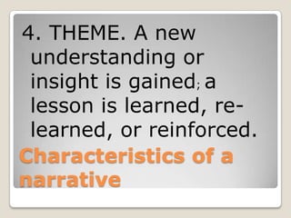 Characteristics of a
narrative
4. THEME. A new
understanding or
insight is gained; a
lesson is learned, re-
learned, or reinforced.
 
