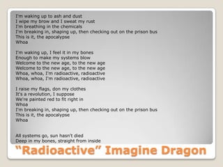 “Radioactive” Imagine Dragon
I'm waking up to ash and dust
I wipe my brow and I sweat my rust
I'm breathing in the chemicals
I'm breaking in, shaping up, then checking out on the prison bus
This is it, the apocalypse
Whoa
I'm waking up, I feel it in my bones
Enough to make my systems blow
Welcome to the new age, to the new age
Welcome to the new age, to the new age
Whoa, whoa, I'm radioactive, radioactive
Whoa, whoa, I'm radioactive, radioactive
I raise my flags, don my clothes
It's a revolution, I suppose
We're painted red to fit right in
Whoa
I'm breaking in, shaping up, then checking out on the prison bus
This is it, the apocalypse
Whoa
All systems go, sun hasn't died
Deep in my bones, straight from inside
 