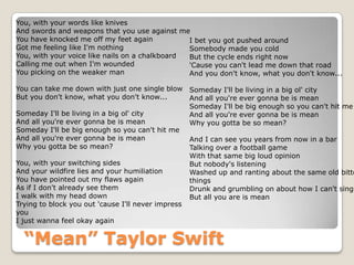 “Mean” Taylor Swift
You, with your words like knives
And swords and weapons that you use against me
You have knocked me off my feet again
Got me feeling like I'm nothing
You, with your voice like nails on a chalkboard
Calling me out when I'm wounded
You picking on the weaker man
You can take me down with just one single blow
But you don't know, what you don't know...
Someday I'll be living in a big ol' city
And all you're ever gonna be is mean
Someday I'll be big enough so you can't hit me
And all you're ever gonna be is mean
Why you gotta be so mean?
You, with your switching sides
And your wildfire lies and your humiliation
You have pointed out my flaws again
As if I don't already see them
I walk with my head down
Trying to block you out 'cause I'll never impress
you
I just wanna feel okay again
I bet you got pushed around
Somebody made you cold
But the cycle ends right now
'Cause you can't lead me down that road
And you don't know, what you don't know...
Someday I'll be living in a big ol' city
And all you're ever gonna be is mean
Someday I'll be big enough so you can't hit me
And all you're ever gonna be is mean
Why you gotta be so mean?
And I can see you years from now in a bar
Talking over a football game
With that same big loud opinion
But nobody's listening
Washed up and ranting about the same old bitte
things
Drunk and grumbling on about how I can't sing
But all you are is mean
 