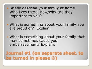 Journal #1 (on separate sheet, to
be turned in please )
 Briefly describe your family at home.
Who lives there, how/why are they
important to you?
 What is something about your family you
are proud of? Explain.
 What is something about your family that
may sometimes cause you
embarrassment? Explain.
 