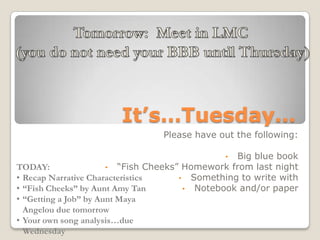 It’s…Tuesday…
Please have out the following:
• Big blue book
• “Fish Cheeks” Homework from last night
• Something to write with
• Notebook and/or paper
TODAY:
• Recap Narrative Characteristics
• “Fish Cheeks” by Aunt Amy Tan
• “Getting a Job” by Aunt Maya
Angelou due tomorrow
• Your own song analysis…due
Wednesday
 