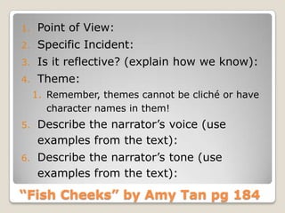 “Fish Cheeks” by Amy Tan pg 184
1. Point of View:
2. Specific Incident:
3. Is it reflective? (explain how we know):
4. Theme:
1. Remember, themes cannot be cliché or have
character names in them!
5. Describe the narrator’s voice (use
examples from the text):
6. Describe the narrator’s tone (use
examples from the text):
 