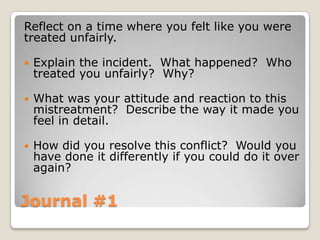 Journal #1
Reflect on a time where you felt like you were
treated unfairly.
 Explain the incident. What happened? Who
treated you unfairly? Why?
 What was your attitude and reaction to this
mistreatment? Describe the way it made you
feel in detail.
 How did you resolve this conflict? Would you
have done it differently if you could do it over
again?
 