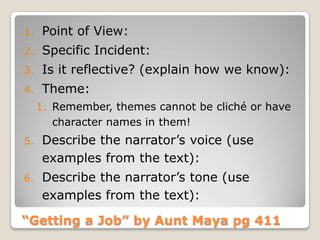 “Getting a Job” by Aunt Maya pg 411
1. Point of View:
2. Specific Incident:
3. Is it reflective? (explain how we know):
4. Theme:
1. Remember, themes cannot be cliché or have
character names in them!
5. Describe the narrator’s voice (use
examples from the text):
6. Describe the narrator’s tone (use
examples from the text):
 