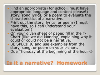 Is it a narrative? Homework
 Find an appropriate (for school…must have
appropriate language and content please!)
story, song lyrics, or a poem to evaluate the
characteristics of a narrative.
 Print out the story, lyrics, or poem (I must
have this, so I can understand your
evaluation!)
 On your given sheet of paper, fill in the T-
Chart (like we did Monday) explaining why it
could or could not be a narrative.
 BE SPECIFIC and use examples from the
story, song, or poem on your t-chart.
 Due Thursday at the beginning of the hour 
 