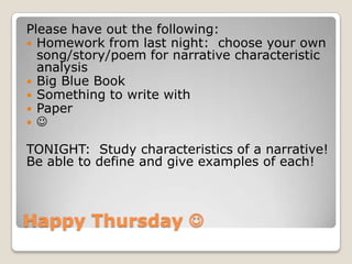 Happy Thursday 
Please have out the following:
 Homework from last night: choose your own
song/story/poem for narrative characteristic
analysis
 Big Blue Book
 Something to write with
 Paper
 
TONIGHT: Study characteristics of a narrative!
Be able to define and give examples of each!
 