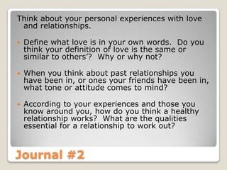 Journal #2
Think about your personal experiences with love
and relationships.
 Define what love is in your own words. Do you
think your definition of love is the same or
similar to others’? Why or why not?
 When you think about past relationships you
have been in, or ones your friends have been in,
what tone or attitude comes to mind?
 According to your experiences and those you
know around you, how do you think a healthy
relationship works? What are the qualities
essential for a relationship to work out?
 