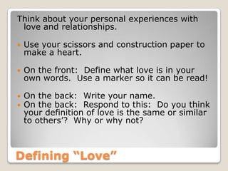 Defining “Love”
Think about your personal experiences with
love and relationships.
 Use your scissors and construction paper to
make a heart.
 On the front: Define what love is in your
own words. Use a marker so it can be read!
 On the back: Write your name.
 On the back: Respond to this: Do you think
your definition of love is the same or similar
to others’? Why or why not?
 