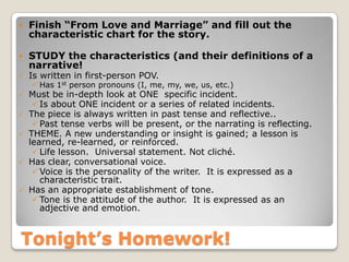 Tonight’s Homework!
 Finish “From Love and Marriage” and fill out the
characteristic chart for the story.
 STUDY the characteristics (and their definitions of a
narrative!
 Is written in first-person POV.
 Has 1st person pronouns (I, me, my, we, us, etc.)
 Must be in-depth look at ONE specific incident.
Is about ONE incident or a series of related incidents.
 The piece is always written in past tense and reflective..
Past tense verbs will be present, or the narrating is reflecting.
 THEME. A new understanding or insight is gained; a lesson is
learned, re-learned, or reinforced.
Life lesson. Universal statement. Not cliché.
 Has clear, conversational voice.
Voice is the personality of the writer. It is expressed as a
characteristic trait.
 Has an appropriate establishment of tone.
Tone is the attitude of the author. It is expressed as an
adjective and emotion.
 