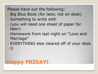 Happy FRIDAY!
Please have out the following:
 Big Blue Book (for later, not on desk)
 Something to write with
 (you will need one sheet of paper for
later)
 Homework from last night on “Love and
Marriage”
 EVERYTHING else cleared off of your desk
 
 
