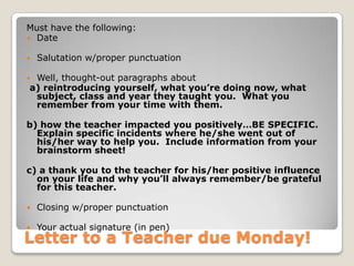 Letter to a Teacher due Monday!
Must have the following:
 Date
 Salutation w/proper punctuation
 Well, thought-out paragraphs about
a) reintroducing yourself, what you’re doing now, what
subject, class and year they taught you. What you
remember from your time with them.
b) how the teacher impacted you positively…BE SPECIFIC.
Explain specific incidents where he/she went out of
his/her way to help you. Include information from your
brainstorm sheet!
c) a thank you to the teacher for his/her positive influence
on your life and why you’ll always remember/be grateful
for this teacher.
 Closing w/proper punctuation
 Your actual signature (in pen)
 