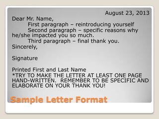 Sample Letter Format
August 23, 2013
Dear Mr. Name,
First paragraph – reintroducing yourself
Second paragraph – specific reasons why
he/she impacted you so much.
Third paragraph – final thank you.
Sincerely,
Signature
Printed First and Last Name
*TRY TO MAKE THE LETTER AT LEAST ONE PAGE
HAND-WRITTEN. REMEMBER TO BE SPECIFIC AND
ELABORATE ON YOUR THANK YOU!
 