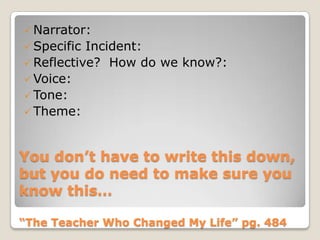 You don’t have to write this down,
but you do need to make sure you
know this…
“The Teacher Who Changed My Life” pg. 484
 Narrator:
 Specific Incident:
 Reflective? How do we know?:
 Voice:
 Tone:
 Theme:
 