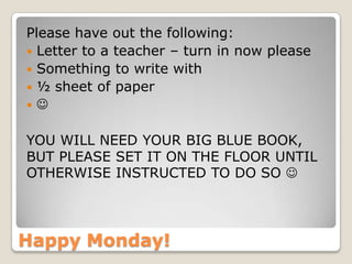 Happy Monday!
Please have out the following:
 Letter to a teacher – turn in now please
 Something to write with
 ½ sheet of paper
 
YOU WILL NEED YOUR BIG BLUE BOOK,
BUT PLEASE SET IT ON THE FLOOR UNTIL
OTHERWISE INSTRUCTED TO DO SO 
 