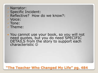 “The Teacher Who Changed My Life” pg. 484
 Narrator:
 Specific Incident:
 Reflective? How do we know?:
 Voice:
 Tone:
 Theme:
 You cannot use your book, so you will not
need quotes, but you do need SPECIFIC
DETAILS from the story to support each
characteristic 
 