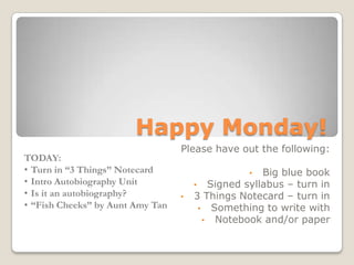 Happy Monday!
Please have out the following:
• Big blue book
• Signed syllabus – turn in
• 3 Things Notecard – turn in
• Something to write with
• Notebook and/or paper
TODAY:
• Turn in “3 Things” Notecard
• Intro Autobiography Unit
• Is it an autobiography?
• “Fish Cheeks” by Aunt Amy Tan
 