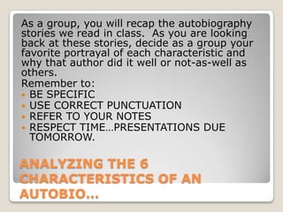ANALYZING THE 6
CHARACTERISTICS OF AN
AUTOBIO…
As a group, you will recap the autobiography
stories we read in class. As you are looking
back at these stories, decide as a group your
favorite portrayal of each characteristic and
why that author did it well or not-as-well as
others.
Remember to:
 BE SPECIFIC
 USE CORRECT PUNCTUATION
 REFER TO YOUR NOTES
 RESPECT TIME…PRESENTATIONS DUE
TOMORROW.
 