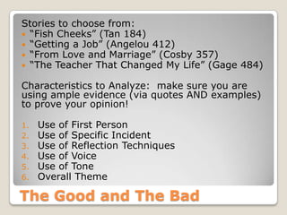 The Good and The Bad
Stories to choose from:
 “Fish Cheeks” (Tan 184)
 “Getting a Job” (Angelou 412)
 “From Love and Marriage” (Cosby 357)
 “The Teacher That Changed My Life” (Gage 484)
Characteristics to Analyze: make sure you are
using ample evidence (via quotes AND examples)
to prove your opinion!
1. Use of First Person
2. Use of Specific Incident
3. Use of Reflection Techniques
4. Use of Voice
5. Use of Tone
6. Overall Theme
 