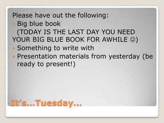 It’s…Tuesday…
Please have out the following:
 Big blue book
(TODAY IS THE LAST DAY YOU NEED
YOUR BIG BLUE BOOK FOR AWHILE )
 Something to write with
 Presentation materials from yesterday (be
ready to present!)
 