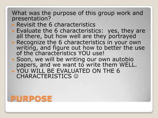 PURPOSE
What was the purpose of this group work and
presentation?
 Revisit the 6 characteristics
 Evaluate the 6 characteristics: yes, they are
all there, but how well are they portrayed
 Recognize the 6 characteristics in your own
writing, and figure out how to better the use
of the characteristics YOU use!
 Soon, we will be writing our own autobio
papers, and we want to write them WELL.
 YOU WILL BE EVALUATED ON THE 6
CHARACTERISTICS 
 