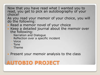 AUTOBIO PROJECT
Now that you have read what I wanted you to
read, you get to pick an autobiography of your
choice!
As you read your memoir of your choice, you will
do the following:
 Read a memoir novel of your choice
 Keep a detailed journal about the memoir over
the following:
◦ Narration and Dialogue
◦ Reflection over a specific incident
◦ Voice
◦ Tone
◦ Theme
 Present your memoir analysis to the class
 