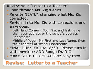 Revise: Letter to a Teacher
Review your “Letter to a Teacher”
 Look through Ms. Zig’s edits.
 Rewrite NEATLY, changing what Ms. Zig
corrected.
 Re-turn in to Ms. Zig with corrections and
envelopes.
◦ Left Hand Corner: Your first and last name,
then your address or the school’s address
underneath
◦ Middle of Page: Mr. First and Last Name, then
their address or school underneath.
 FINAL DUE: FRIDAY, 8/30. Please turn in
with envelope AND Rough Draft 
 MAKE SURE TO GET ADDRESS by then!
 