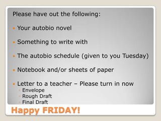 Happy FRIDAY!
Please have out the following:
 Your autobio novel
 Something to write with
 The autobio schedule (given to you Tuesday)
 Notebook and/or sheets of paper
 Letter to a teacher – Please turn in now
◦ Envelope
◦ Rough Draft
◦ Final Draft
 
