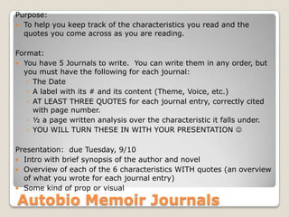 Autobio Memoir Journals
Purpose:
 To help you keep track of the characteristics you read and the
quotes you come across as you are reading.
Format:
 You have 5 Journals to write. You can write them in any order, but
you must have the following for each journal:
◦ The Date
◦ A label with its # and its content (Theme, Voice, etc.)
◦ AT LEAST THREE QUOTES for each journal entry, correctly cited
with page number.
◦ ½ a page written analysis over the characteristic it falls under.
◦ YOU WILL TURN THESE IN WITH YOUR PRESENTATION 
Presentation: due Tuesday, 9/10
 Intro with brief synopsis of the author and novel
 Overview of each of the 6 characteristics WITH quotes (an overview
of what you wrote for each journal entry)
 Some kind of prop or visual
 