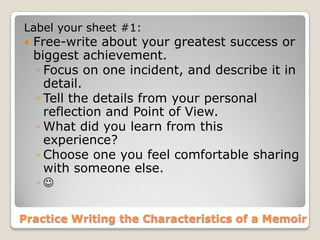 Practice Writing the Characteristics of a Memoir
Label your sheet #1:
 Free-write about your greatest success or
biggest achievement.
◦ Focus on one incident, and describe it in
detail.
◦ Tell the details from your personal
reflection and Point of View.
◦ What did you learn from this
experience?
◦ Choose one you feel comfortable sharing
with someone else.
◦ 
 