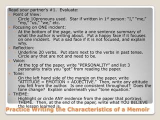 Practice Writing the Characteristics of a Memoir
Read your partner’s #1. Evaluate:
 Point of View:
◦ Circle 10pronouns used. Star if written in 1st person: “I,” “me,”
“my,” “us,” “we,” etc.
 Focusing on ONE incident:
◦ At the bottom of the page, write a one sentence summary of
what the author is writing about. Put a happy face if it focuses
on one incident. Put a sad face if it is not focused, and explain
why.
 Reflection:
◦ Underline 20 verbs. Put stars next to the verbs in past tense.
Circle any that are not and need to be.
 Voice:
◦ At the top of the paper, write “PERSONALITY” and list 3
personality traits you “got” from reading the paper.
 Tone:
◦ On the left hand side of the margin on the paper, write
“ATTITUDE = EMOTION + ADJECTIVE.” Then, write any attitude
you felt from the author. Is one consistent throughout? Does the
tone change? Explain underneath your “tone equation.”
 THEME:
◦ Highlight or circle ANY evidence from the paper that portrays
THEME. Then, at the end of the paper, write what YOU BELIEVE
the lesson learned is.
 