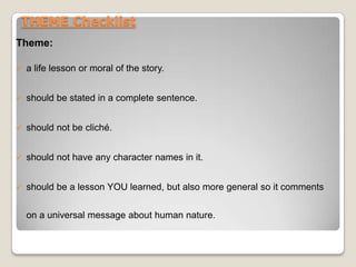 THEME Checklist
Theme:
 a life lesson or moral of the story.
 should be stated in a complete sentence.
 should not be cliché.
 should not have any character names in it.
 should be a lesson YOU learned, but also more general so it comments
on a universal message about human nature.
 